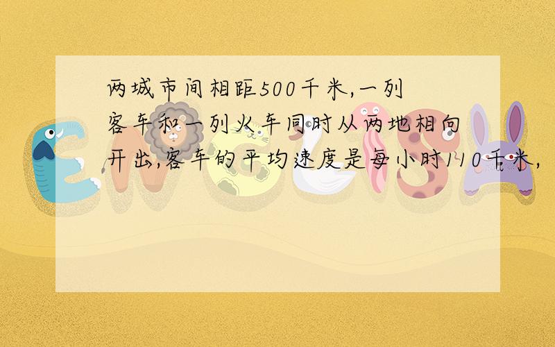 两城市间相距500千米,一列客车和一列火车同时从两地相向开出,客车的平均速度是每小时110千米,