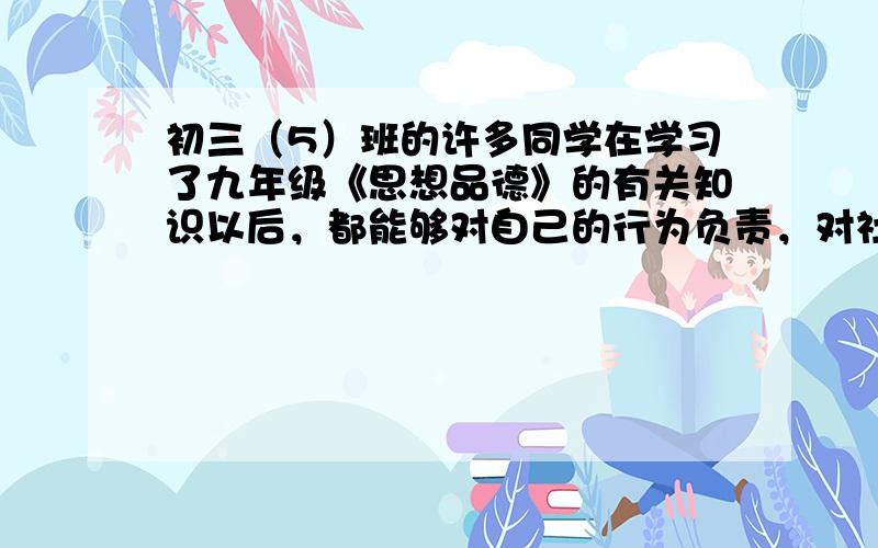 初三（5）班的许多同学在学习了九年级《思想品德》的有关知识以后，都能够对自己的行为负责，对社会负责，努力做一个负责任的公