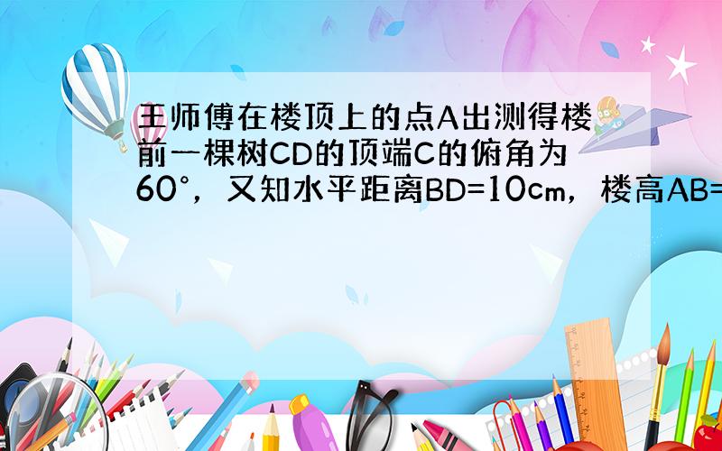 王师傅在楼顶上的点A出测得楼前一棵树CD的顶端C的俯角为60°，又知水平距离BD=10cm，楼高AB=24cm，则树高C