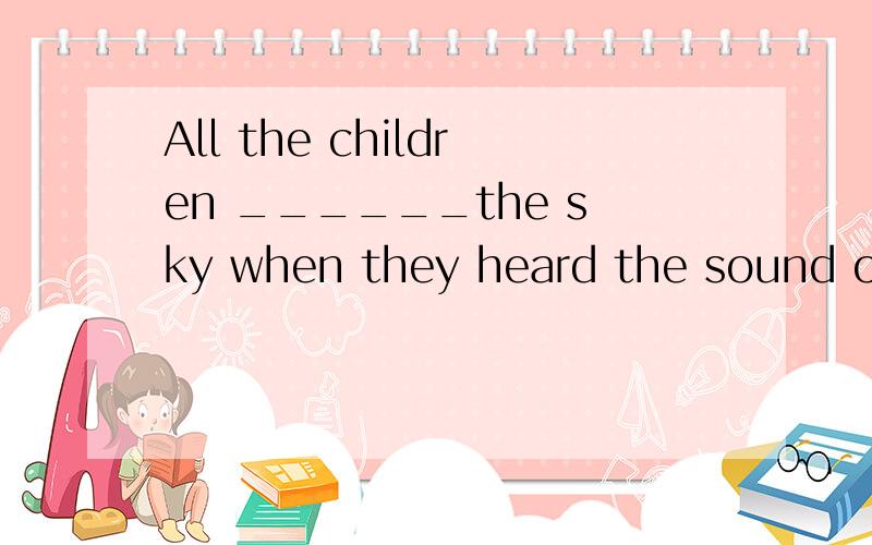 All the children ______the sky when they heard the sound of