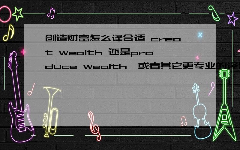 创造财富怎么译合适 creat wealth 还是produce wealth,或者其它更专业的译法?