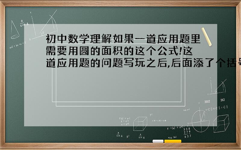 初中数学理解如果一道应用题里需要用圆的面积的这个公式!这道应用题的问题写玩之后,后面添了个括号（保留π是什么意思?）