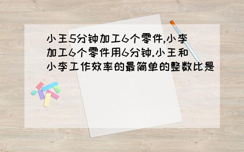 小王5分钟加工6个零件,小李加工6个零件用6分钟.小王和小李工作效率的最简单的整数比是（ ）