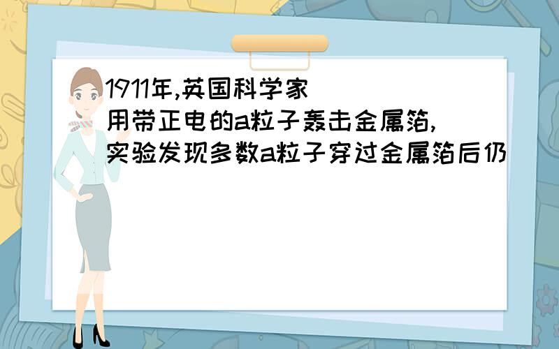 1911年,英国科学家（ ）用带正电的a粒子轰击金属箔,实验发现多数a粒子穿过金属箔后仍（ ）,但有少数a粒