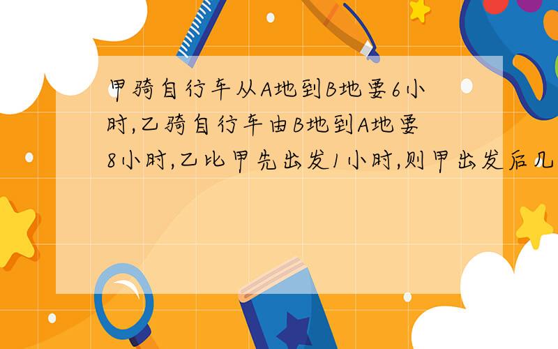 甲骑自行车从A地到B地要6小时,乙骑自行车由B地到A地要8小时,乙比甲先出发1小时,则甲出发后几小时与乙相遇