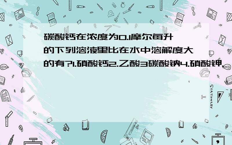 碳酸钙在浓度为0.1摩尔每升的下列溶液里比在水中溶解度大的有?1.硝酸钙2.乙酸3碳酸钠4.硝酸钾.