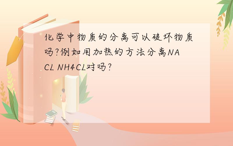 化学中物质的分离可以破坏物质吗?例如用加热的方法分离NACL NH4CL对吗?