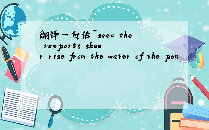 翻译一句话“seen the ramparts sheer rise from the water of the pon