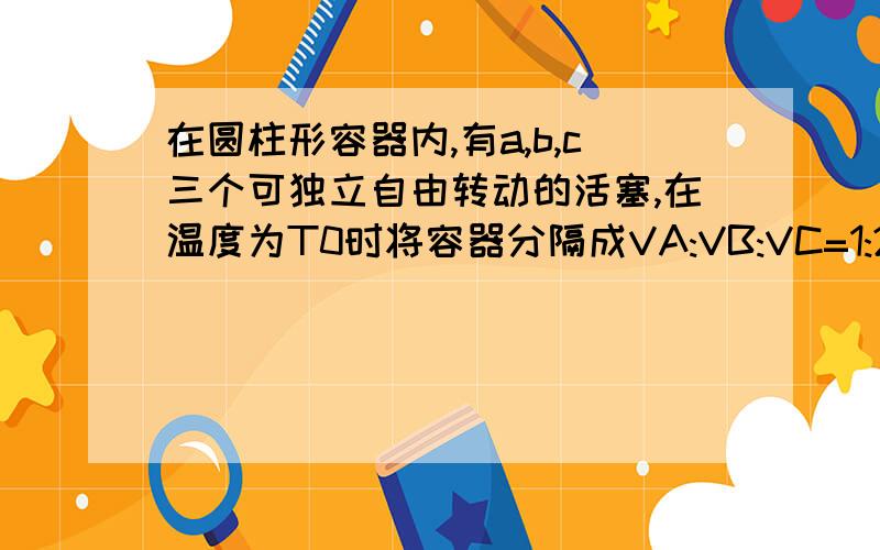 在圆柱形容器内,有a,b,c三个可独立自由转动的活塞,在温度为T0时将容器分隔成VA:VB:VC=1:2;3.当它们温度