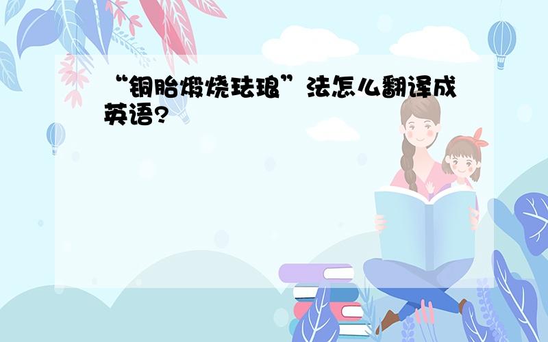 “铜胎煅烧珐琅”法怎么翻译成英语?