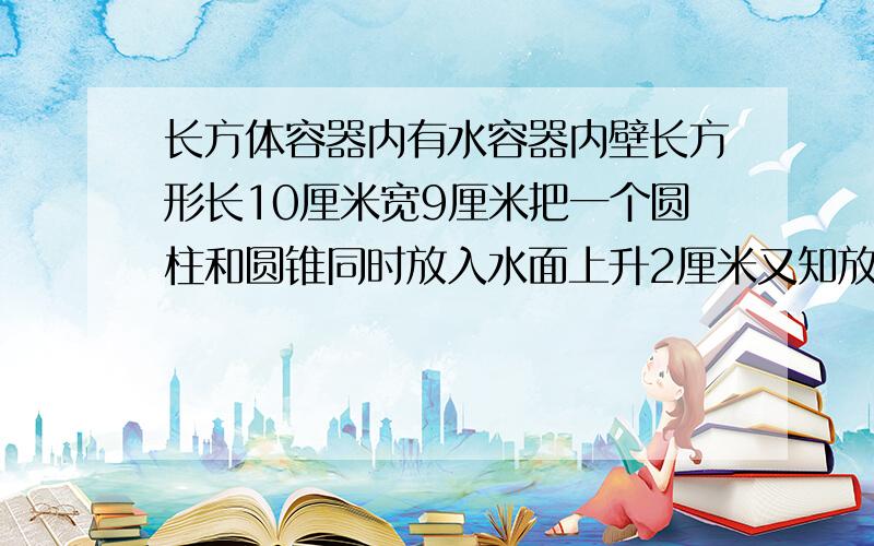 长方体容器内有水容器内壁长方形长10厘米宽9厘米把一个圆柱和圆锥同时放入水面上升2厘米又知放入容器后