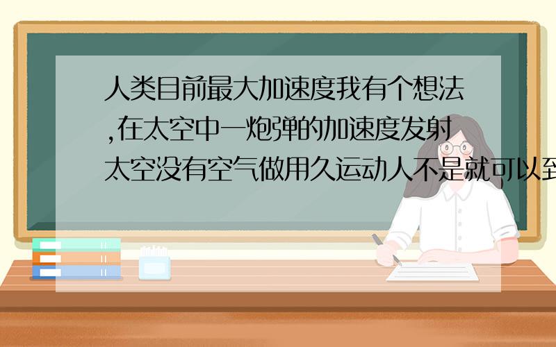 人类目前最大加速度我有个想法,在太空中一炮弹的加速度发射太空没有空气做用久运动人不是就可以到达光速了吗?这样想对吗