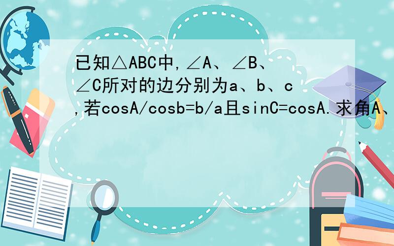 已知△ABC中,∠A、∠B、∠C所对的边分别为a、b、c,若cosA/cosb=b/a且sinC=cosA.求角A、B、