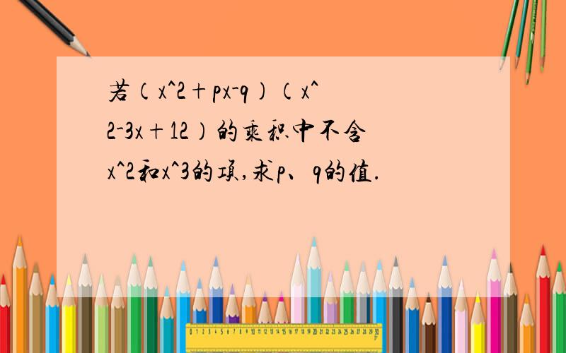 若（x^2+px-q）（x^2-3x+12）的乘积中不含x^2和x^3的项,求p、q的值.