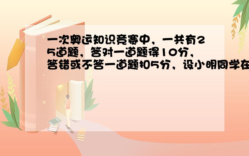 一次奥运知识竞赛中，一共有25道题，答对一道题得10分，答错或不答一道题扣5分，设小明同学在这次竞赛中答对x道题。