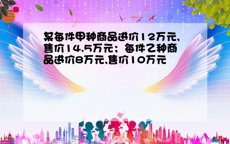 某每件甲种商品进价12万元,售价14.5万元；每件乙种商品进价8万元,售价10万元