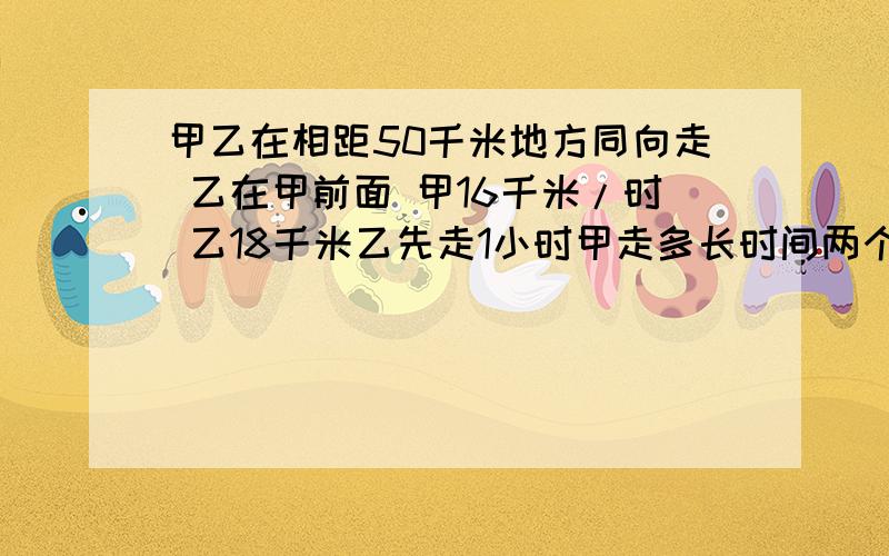 甲乙在相距50千米地方同向走 乙在甲前面 甲16千米/时 乙18千米乙先走1小时甲走多长时间两个人相距70千米?