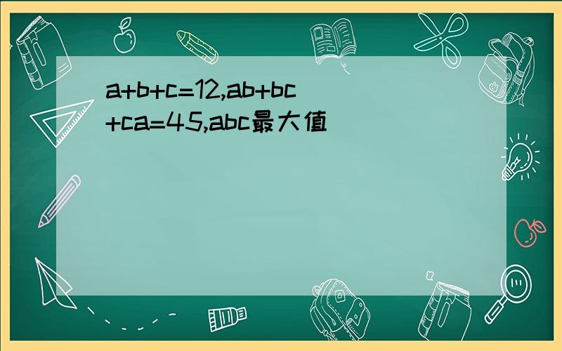 a+b+c=12,ab+bc+ca=45,abc最大值