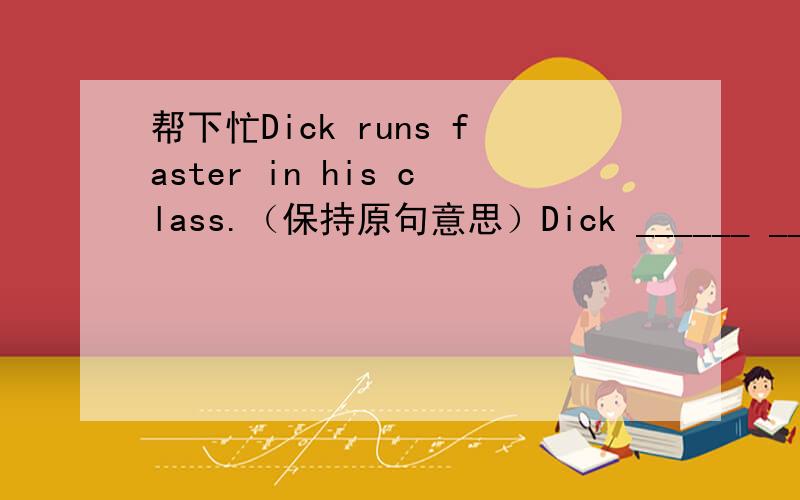 帮下忙Dick runs faster in his class.（保持原句意思）Dick ______ ______