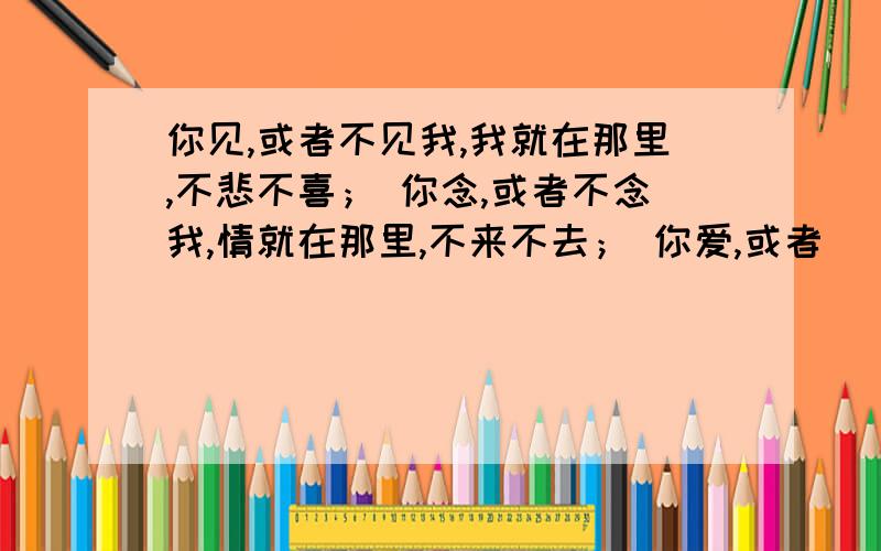 你见,或者不见我,我就在那里,不悲不喜； 你念,或者不念我,情就在那里,不来不去； 你爱,或者