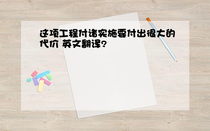 这项工程付诸实施要付出很大的代价 英文翻译?