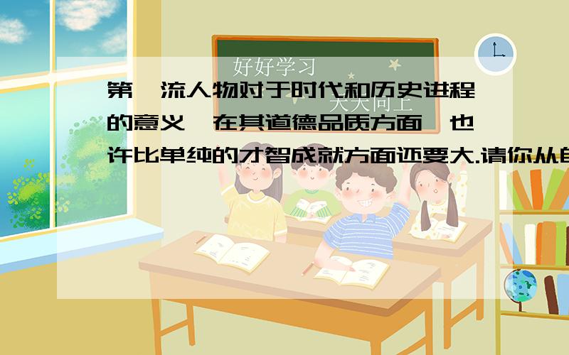 第一流人物对于时代和历史进程的意义,在其道德品质方面,也许比单纯的才智成就方面还要大.请你从自己了