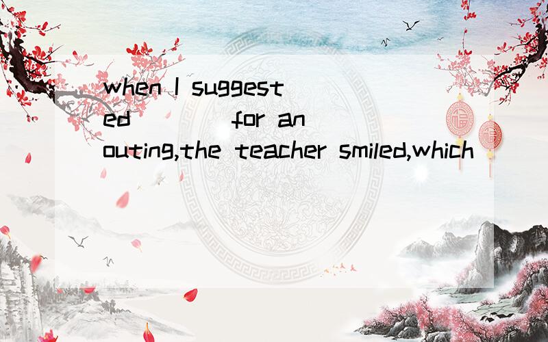 when I suggested ___ for an outing,the teacher smiled,which