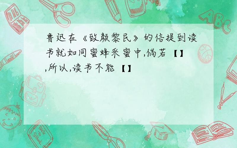 鲁迅在《致颜黎民》的信提到读书就如同蜜蜂采蜜中,倘若【】,所以,读书不能【】