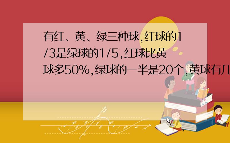 有红、黄、绿三种球,红球的1/3是绿球的1/5,红球比黄球多50%,绿球的一半是20个,黄球有几个?