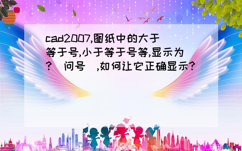 cad2007,图纸中的大于等于号,小于等于号等,显示为?（问号）,如何让它正确显示?