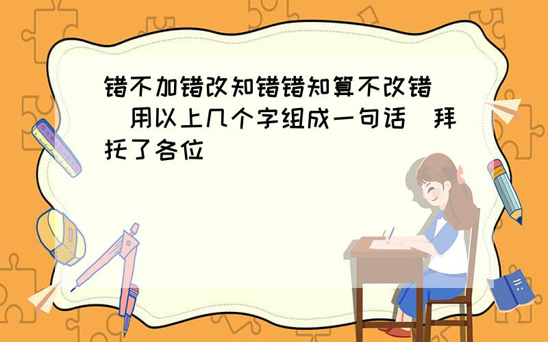 错不加错改知错错知算不改错 (用以上几个字组成一句话)拜托了各位