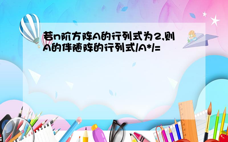 若n阶方阵A的行列式为2,则A的伴随阵的行列式/A*/=