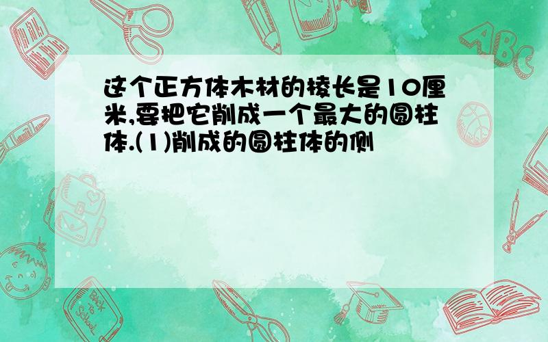 这个正方体木材的棱长是10厘米,要把它削成一个最大的圆柱体.(1)削成的圆柱体的侧