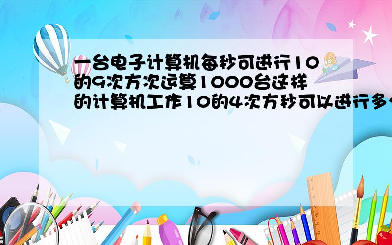 一台电子计算机每秒可进行10的9次方次运算1000台这样的计算机工作10的4次方秒可以进行多少次运算?