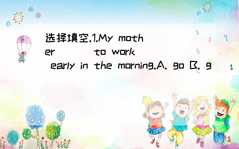 选择填空.1.My mother ( ) to work early in the morning.A. go B. g