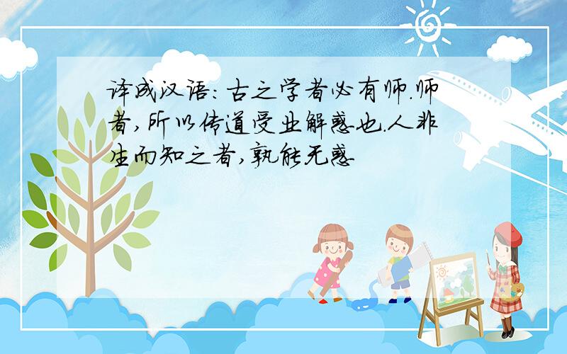 译成汉语：古之学者必有师.师者,所以传道受业解惑也.人非生而知之者,孰能无惑