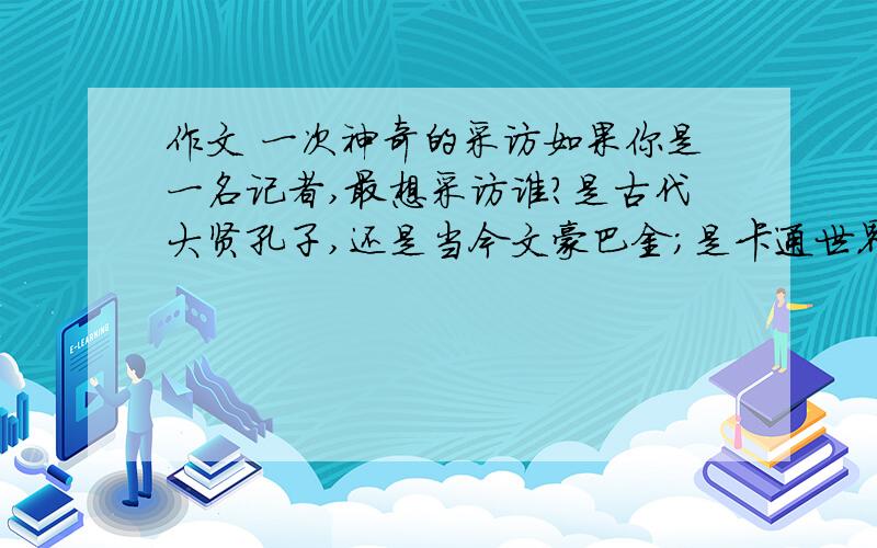 作文 一次神奇的采访如果你是一名记者,最想采访谁?是古代大贤孔子,还是当今文豪巴金；是卡通世界的米老鼠,还是遥远天际的外