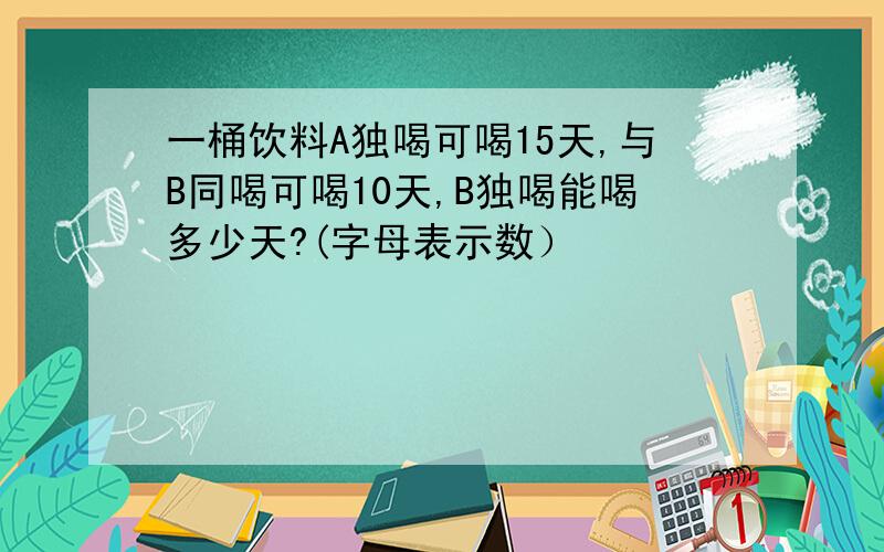 一桶饮料A独喝可喝15天,与B同喝可喝10天,B独喝能喝多少天?(字母表示数）