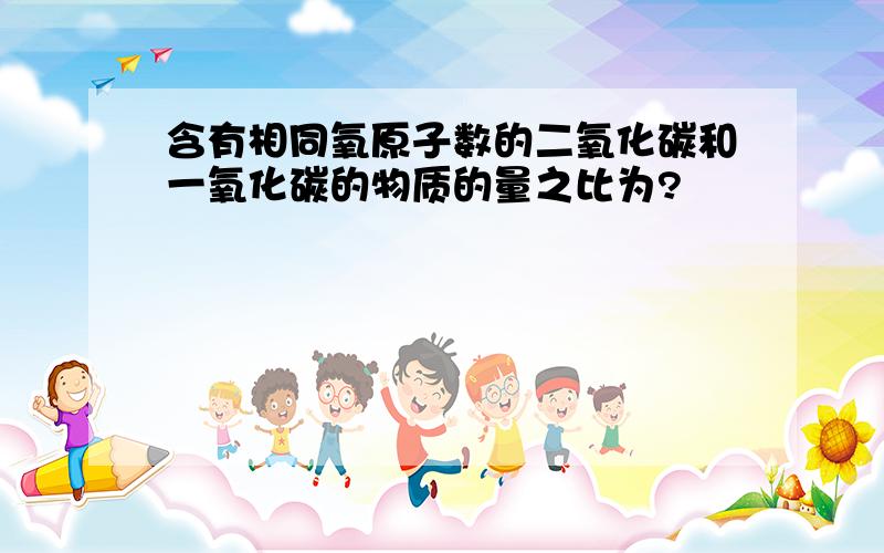 含有相同氧原子数的二氧化碳和一氧化碳的物质的量之比为?