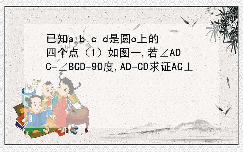 已知a b c d是圆o上的四个点（1）如图一,若∠ADC=∠BCD=90度,AD=CD求证AC⊥