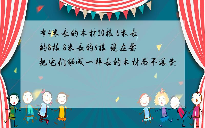 有4米长的木材10根 6米长的8根 8米长的5根 现在要把它们锯成一样长的木材而不浪费