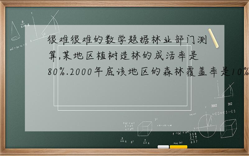 很难很难的数学题据林业部门测算,某地区植树造林的成活率是80%.2000年底该地区的森林覆盖率是10%,由于大力开展植树