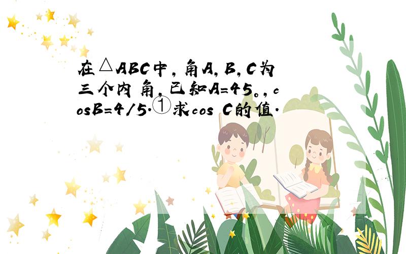 在△ABC中,角A,B,C为三个内角,已知A＝45°,cosB＝4/5.①求cos C的值.