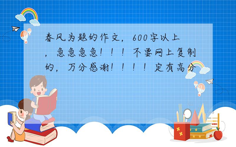 春风为题的作文，600字以上，急急急急！！！不要网上复制的，万分感谢！！！！定有高分