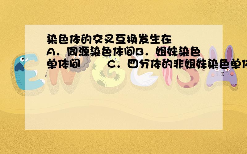 染色体的交叉互换发生在 　　A．同源染色体间B．姐妹染色单体间 　　C．四分体的非姐妹染色单体之间