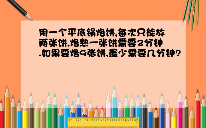 用一个平底锅烙饼,每次只能放两张饼,烙熟一张饼需要2分钟.如果要烙9张饼,最少需要几分钟?