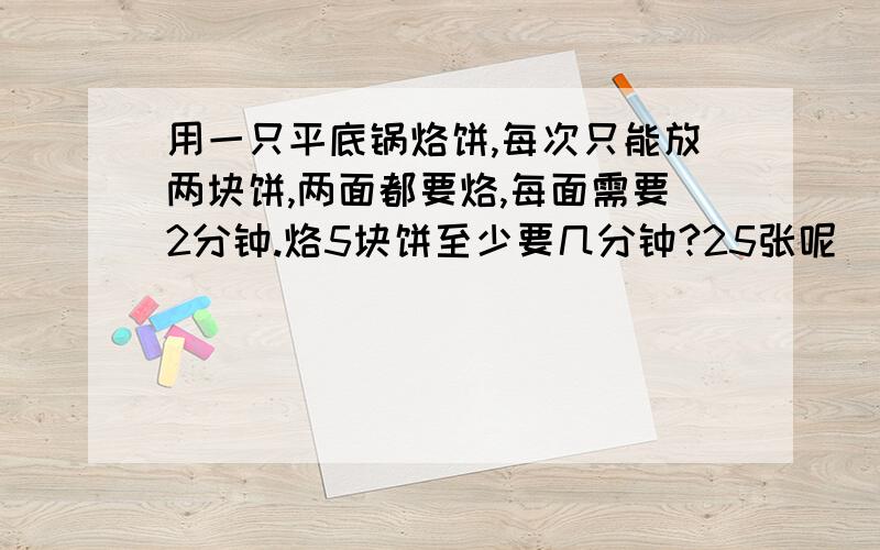 用一只平底锅烙饼,每次只能放两块饼,两面都要烙,每面需要2分钟.烙5块饼至少要几分钟?25张呢