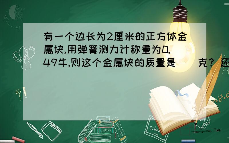 有一个边长为2厘米的正方体金属块,用弹簧测力计称重为0.49牛,则这个金属块的质量是（）克? 还要有分析