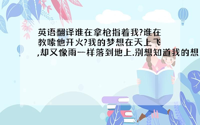 英语翻译谁在拿枪指着我?谁在教嗦他开火?我的梦想在天上飞,却又像雨一样落到地上.别想知道我的想法,别试图改变我们!我们的