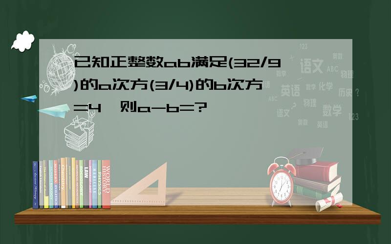 已知正整数ab满足(32/9)的a次方(3/4)的b次方=4,则a-b=?